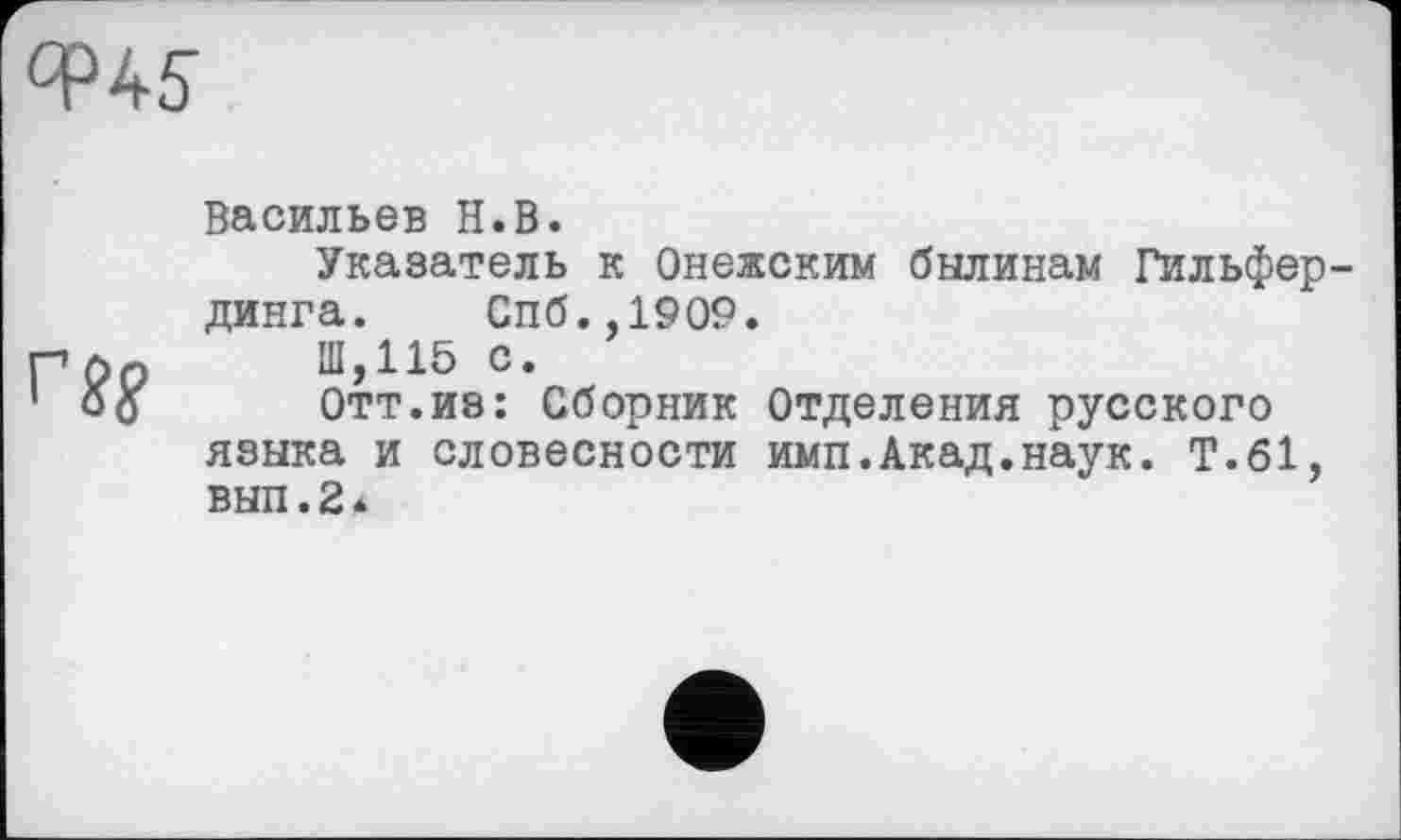 ﻿Васильев H.В.
Указатель к Онежским былинам Гильфер-динга. Спб.,1909.
Ш,115 с.
Отт.из: Сборник Отделения русского языка и словесности имп.Акад.наук. Т.61, вып.2 *